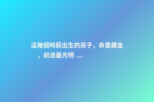 這幾個時辰出生的孩子，命里藏金，前途最光明！